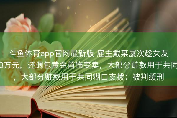 斗鱼体育app官网最新版 雇主戴某屡次趁女友酣睡转走其支付宝内3万元，还调包黄金首饰变卖，大部分赃款用于共同糊口支拨；被判缓刑