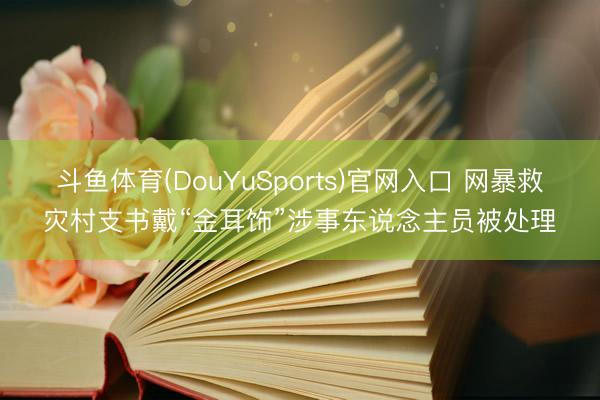 斗鱼体育(DouYuSports)官网入口 网暴救灾村支书戴“金耳饰”涉事东说念主员被处理