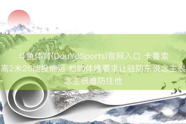 斗鱼体育(DouYuSports)官网入口 卡鲁索：文班身高2米26能投能运 他的体魄要求让驻防东说念主很难防住他