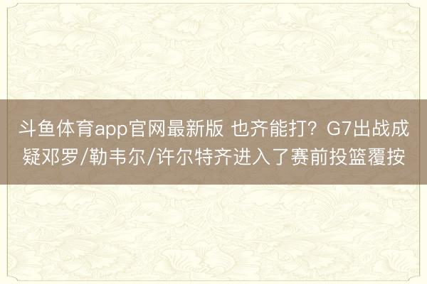 斗鱼体育app官网最新版 也齐能打？G7出战成疑邓罗/勒韦尔/许尔特齐进入了赛前投篮覆按