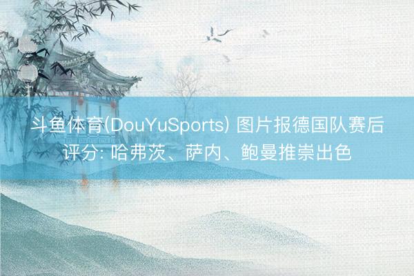 斗鱼体育(DouYuSports) 图片报德国队赛后评分: 哈弗茨、萨内、鲍曼推崇出色