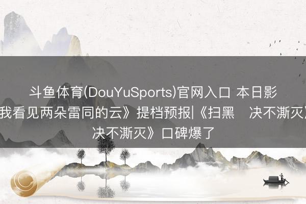 斗鱼体育(DouYuSports)官网入口 本日影视速递: 《我看见两朵雷同的云》提档预报|《扫黑・决不澌灭》口碑爆了