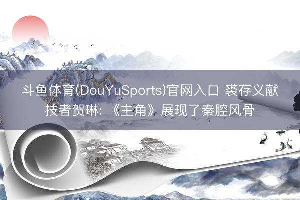 斗鱼体育(DouYuSports)官网入口 裘存义献技者贺琳: 《主角》展现了秦腔风骨