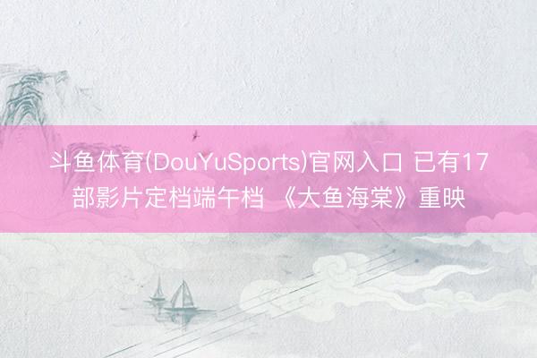 斗鱼体育(DouYuSports)官网入口 已有17部影片定档端午档 《大鱼海棠》重映