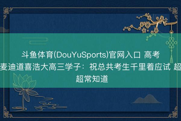 斗鱼体育(DouYuSports)官网入口 高考在即！麦迪道喜浩大高三学子：祝总共考生千里着应试 超常知道