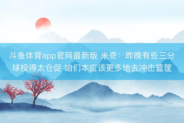 斗鱼体育app官网最新版 米奇：昨晚有些三分球投得太仓促 咱们本应该更多地去冲击篮筐