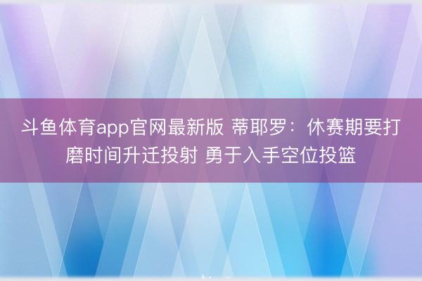 斗鱼体育app官网最新版 蒂耶罗:休赛期要打磨时间升迁投射 勇于入手空位投篮