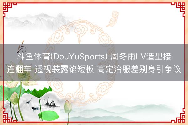 斗鱼体育(DouYuSports) 周冬雨LV造型接连翻车 透视装露馅短板 高定治服差别身引争议