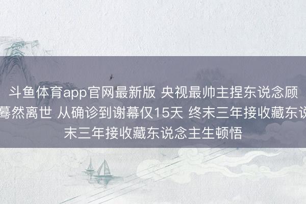 斗鱼体育app官网最新版 央视最帅主捏东说念顾客国宁45岁蓦然离世 从确诊到谢幕仅15天 终末三年接收藏东说念主生顿悟