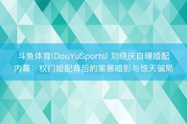 斗鱼体育(DouYuSports) 刘晓庆自曝婚配内幕:权门婚配背后的家暴暗影与惊天骗局