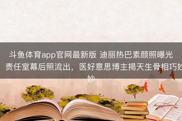 斗鱼体育app官网最新版 迪丽热巴素颜照曝光！责任室幕后照流出，医好意思博主揭天生骨相巧妙