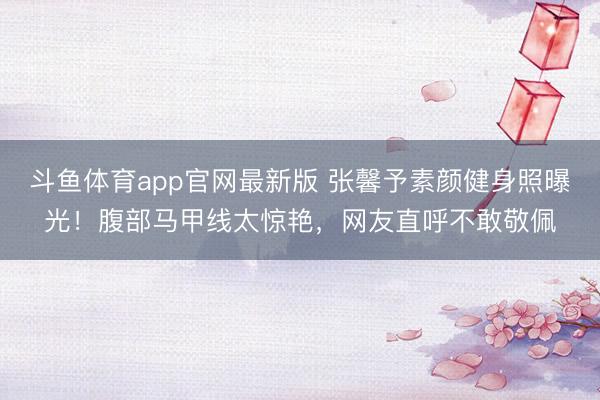 斗鱼体育app官网最新版 张馨予素颜健身照曝光！腹部马甲线太惊艳，网友直呼不敢敬佩