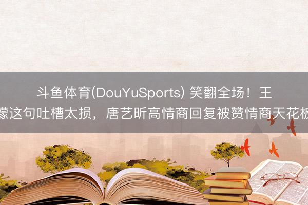 斗鱼体育(DouYuSports) 笑翻全场！王濛这句吐槽太损，唐艺昕高情商回复被赞情商天花板