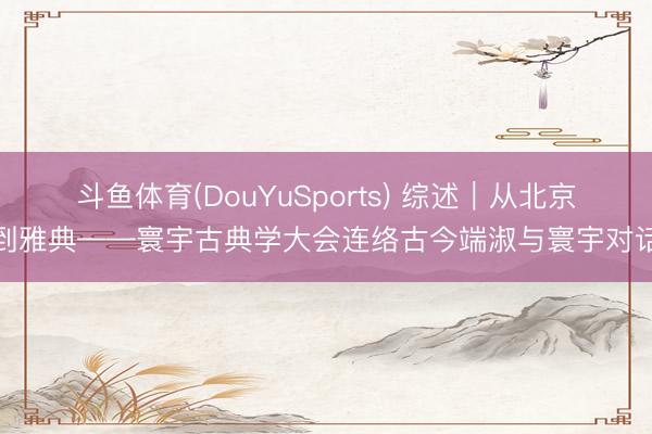 斗鱼体育(DouYuSports) 综述｜从北京到雅典——寰宇古典学大会连络古今端淑与寰宇对话