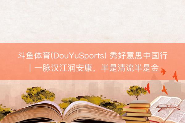斗鱼体育(DouYuSports) 秀好意思中国行｜一脉汉江润安康，半是清流半是金