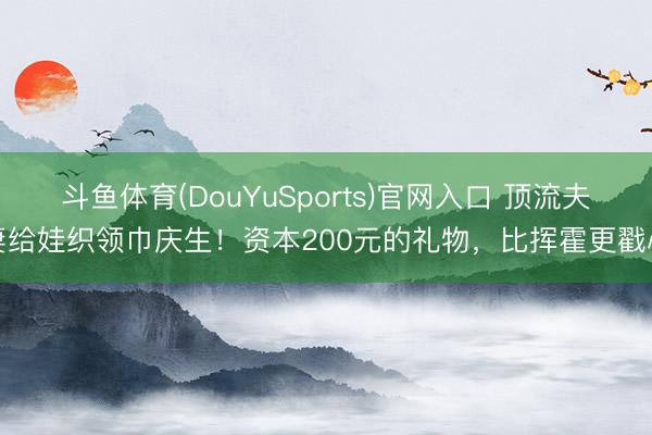 斗鱼体育(DouYuSports)官网入口 顶流夫妻给娃织领巾庆生！资本200元的礼物，比挥霍更戳心