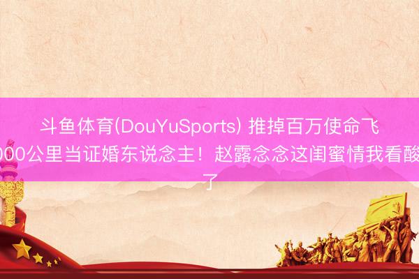 斗鱼体育(DouYuSports) 推掉百万使命飞3000公里当证婚东说念主！赵露念念这闺蜜情我看酸了