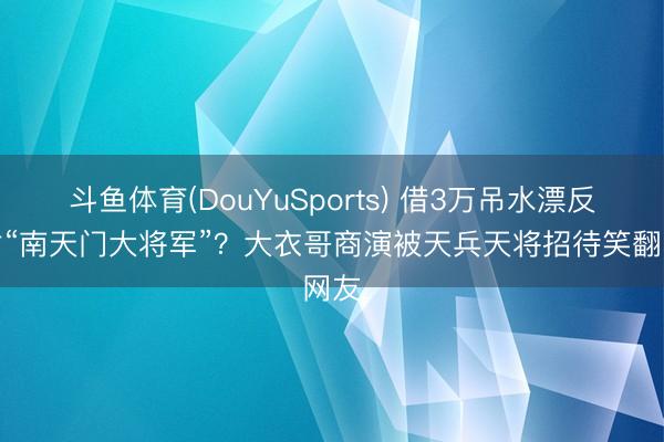斗鱼体育(DouYuSports) 借3万吊水漂反被封“南天门大将军”？大衣哥商演被天兵天将招待笑翻网友