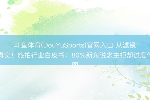 斗鱼体育(DouYuSports)官网入口 从滤镜到真实!旅拍行业白皮书:80%新东说念主拒却过度修图