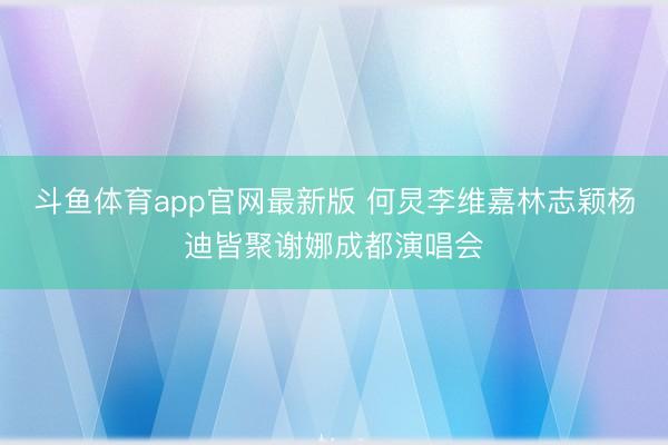 斗鱼体育app官网最新版 何炅李维嘉林志颖杨迪皆聚谢娜成都演唱会