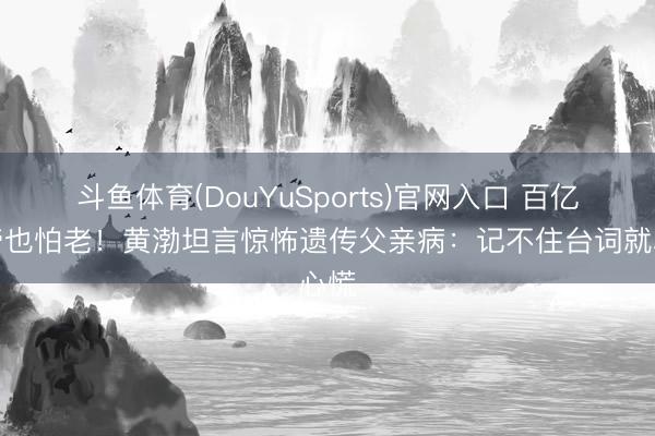 斗鱼体育(DouYuSports)官网入口 百亿影帝也怕老！黄渤坦言惊怖遗传父亲病：记不住台词就心慌