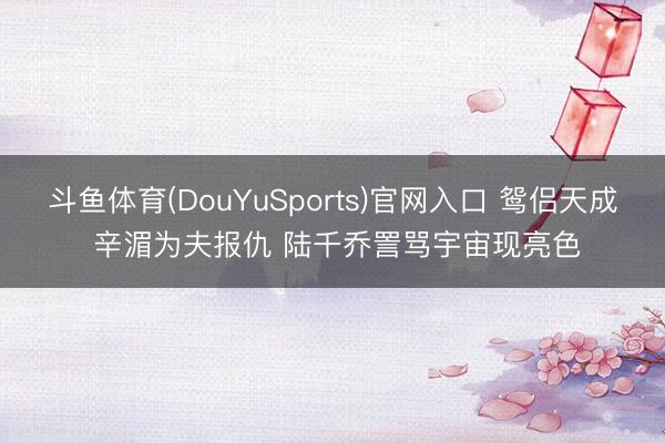 斗鱼体育(DouYuSports)官网入口 鸳侣天成 辛湄为夫报仇 陆千乔詈骂宇宙现亮色