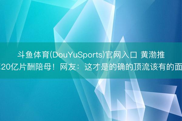 斗鱼体育(DouYuSports)官网入口 黄渤推掉20亿片酬陪母!网友:这才是的确的顶流该有的面目