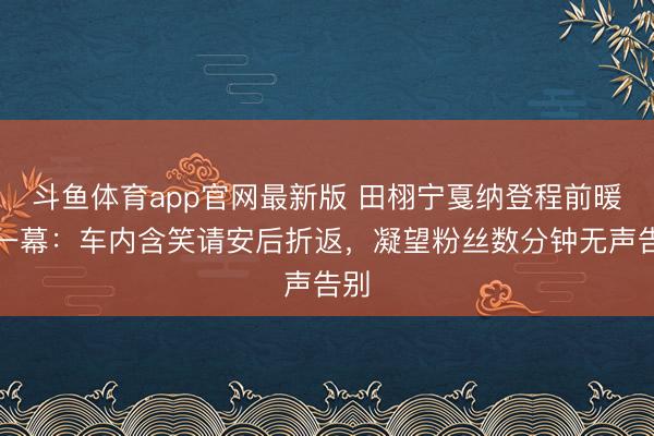 斗鱼体育app官网最新版 田栩宁戛纳登程前暖心一幕：车内含笑请安后折返，凝望粉丝数分钟无声告别