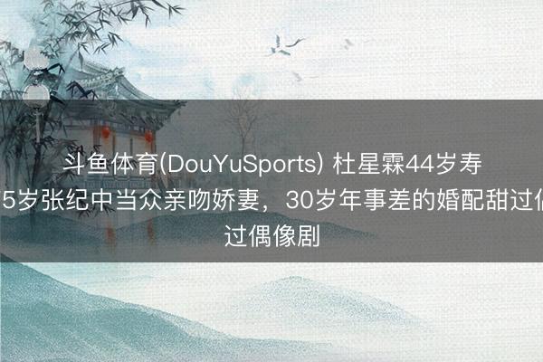 斗鱼体育(DouYuSports) 杜星霖44岁寿辰,75岁张纪中当众亲吻娇妻,30岁年事差的婚配甜过偶像剧