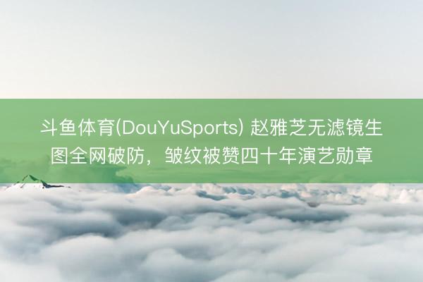 斗鱼体育(DouYuSports) 赵雅芝无滤镜生图全网破防,皱纹被赞四十年演艺勋章
