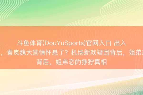 斗鱼体育(DouYuSports)官网入口 出入10岁恋爱4年，秦岚魏大勋情怀悬了？机场新欢疑团背后，姐弟恋的狰狞真相