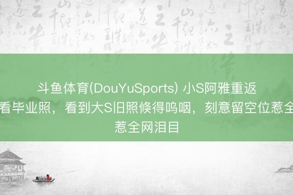 斗鱼体育(DouYuSports) 小S阿雅重返母校翻看毕业照，看到大S旧照倏得呜咽，刻意留空位惹全网泪目