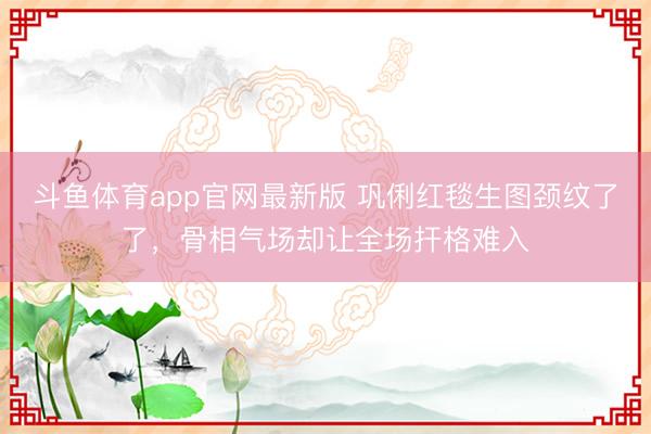 斗鱼体育app官网最新版 巩俐红毯生图颈纹了了，骨相气场却让全场扞格难入