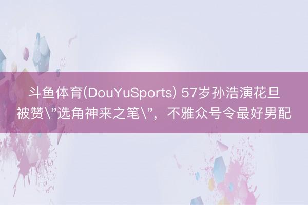 斗鱼体育(DouYuSports) 57岁孙浩演花旦被赞