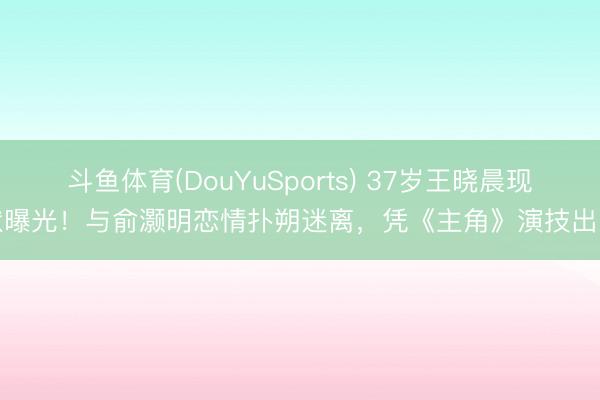 斗鱼体育(DouYuSports) 37岁王晓晨现状曝光!与俞灏明恋情扑朔迷离,凭《主角》演技出圈