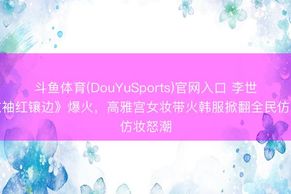 斗鱼体育(DouYuSports)官网入口 李世荣《衣袖红镶边》爆火，高雅宫女妆带火韩服掀翻全民仿妆怒潮