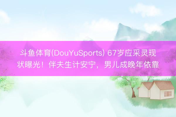 斗鱼体育(DouYuSports) 67岁应采灵现状曝光！伴夫生计安宁，男儿成晚年依靠