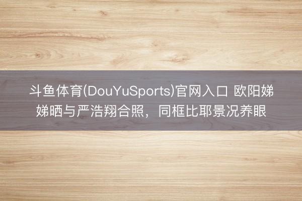 斗鱼体育(DouYuSports)官网入口 欧阳娣娣晒与严浩翔合照,同框比耶景况养眼