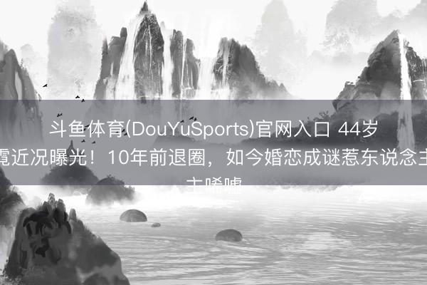 斗鱼体育(DouYuSports)官网入口 44岁郭珍霓近况曝光！10年前退圈，如今婚恋成谜惹东说念主唏嘘