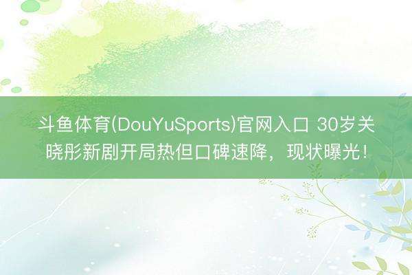 斗鱼体育(DouYuSports)官网入口 30岁关晓彤新剧开局热但口碑速降,现状曝光!