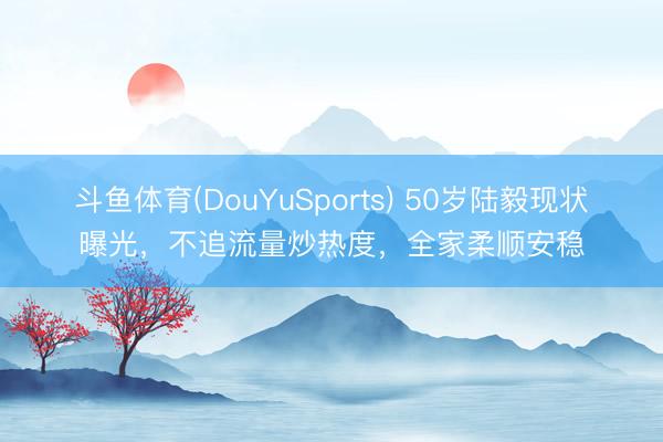 斗鱼体育(DouYuSports) 50岁陆毅现状曝光，不追流量炒热度，全家柔顺安稳