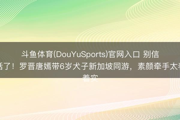 斗鱼体育(DouYuSports)官网入口 别信谎话了！罗晋唐嫣带6岁犬子新加坡同游，素颜牵手太着实