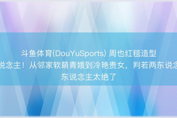 斗鱼体育(DouYuSports) 周也红毯造型惊艳世东说念主！从邻家软萌青娥到冷艳贵女，判若两东说念主太绝了