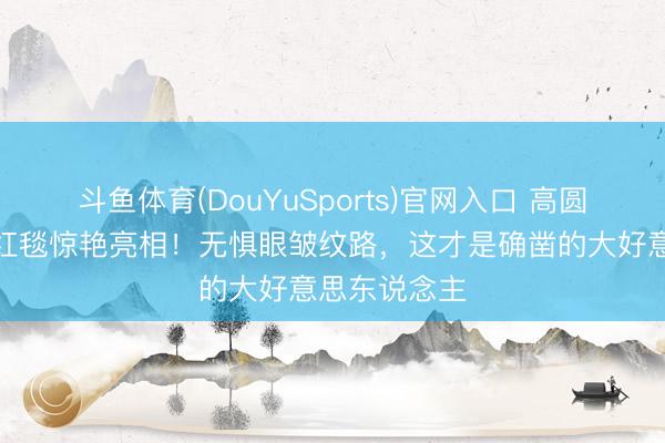 斗鱼体育(DouYuSports)官网入口 高圆圆酒红投诚红毯惊艳亮相！无惧眼皱纹路，这才是确凿的大好意思东说念主