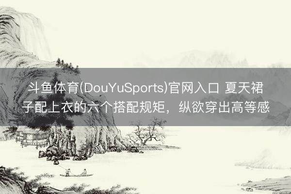 斗鱼体育(DouYuSports)官网入口 夏天裙子配上衣的六个搭配规矩，纵欲穿出高等感