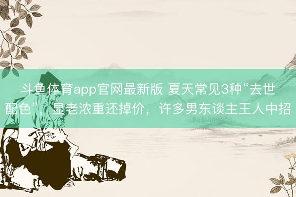 斗鱼体育app官网最新版 夏天常见3种“去世配色”，显老浓重还掉价，许多男东谈主王人中招