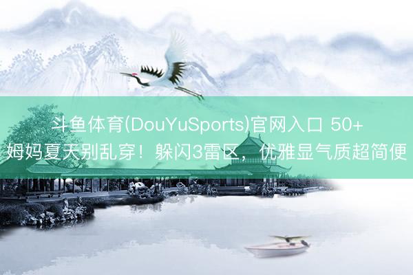 斗鱼体育(DouYuSports)官网入口 50+姆妈夏天别乱穿！躲闪3雷区，优雅显气质超简便