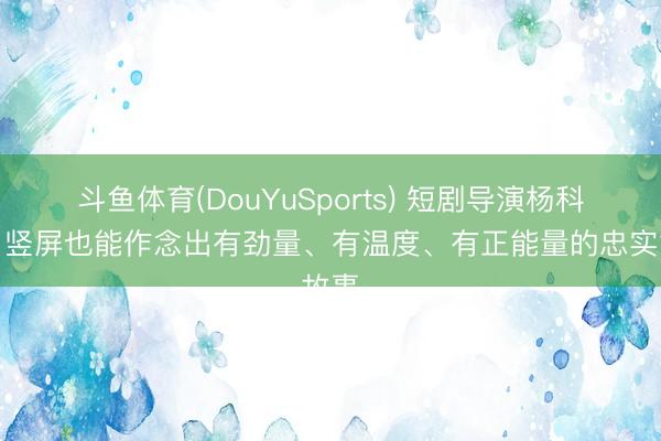 斗鱼体育(DouYuSports) 短剧导演杨科南：竖屏也能作念出有劲量、有温度、有正能量的忠实故事