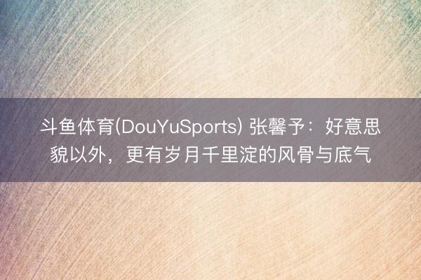 斗鱼体育(DouYuSports) 张馨予：好意思貌以外，更有岁月千里淀的风骨与底气