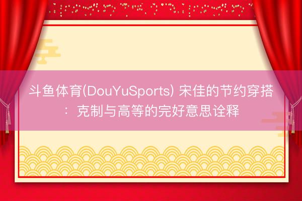 斗鱼体育(DouYuSports) 宋佳的节约穿搭：克制与高等的完好意思诠释